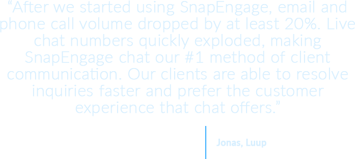 After we started using SnapEngage, email and phone call volume dropped by at least 20%. Live chat numbers quickly exploded, making SnapEngage chat our #1 method of client communication. Our clients are able to resolve inquiries faster and prefer the customer experience that chat offers.